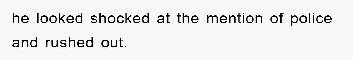 he looked shocked at the mention of police and rushed out.