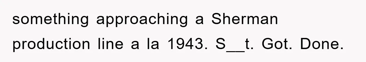 something approaching a Sherman production line a la 1943. S__t. Got. Done.