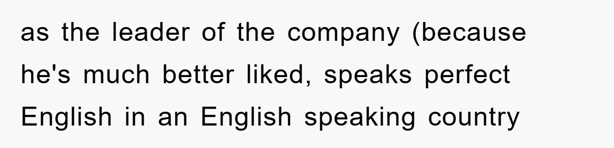 as the leader of the company (because he's much better liked, speaks perfect English in an English speaking country