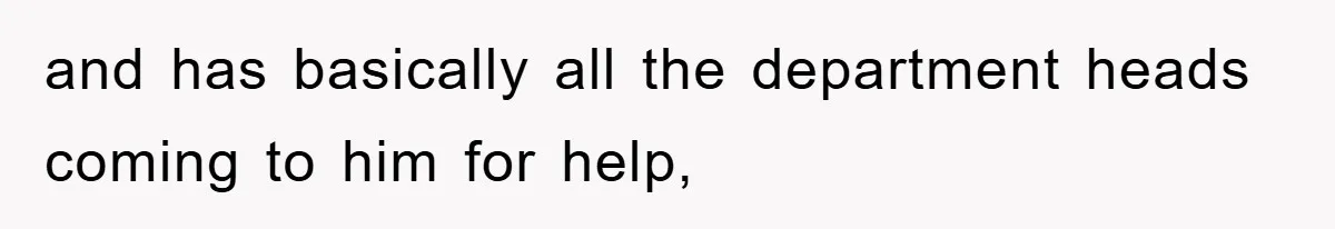 and has basically all the department heads coming to him for help,