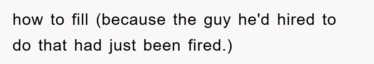 how to fill (because the guy he'd hired to do that had just been fired.)