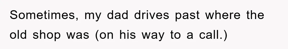 Sometimes, my dad drives past where the old shop was (on his way to a call.)