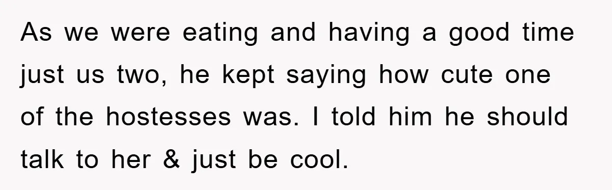 As we were eating and having a good time just us two, he kept saying how cute one of the hostesses was. I told him he should talk to her...