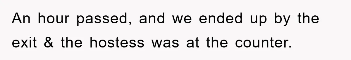 An hour passed, and we ended up by the exit & the hostess was at the counter.