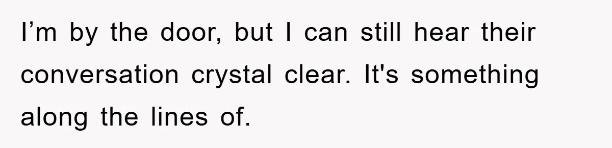 I’m by the door, but I can still hear their conversation crystal clear. It's something along the lines of.