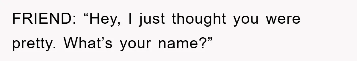 FRIEND: “Hey, I just thought you were pretty. What’s your name?”