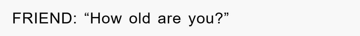 FRIEND: “How old are you?”