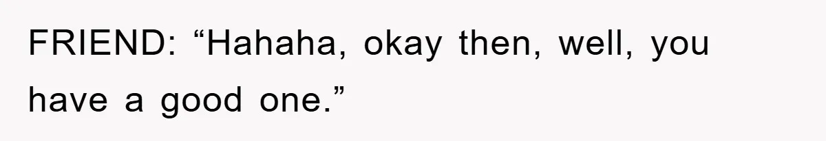 FRIEND: “Hahaha, okay then, well, you have a good one.”