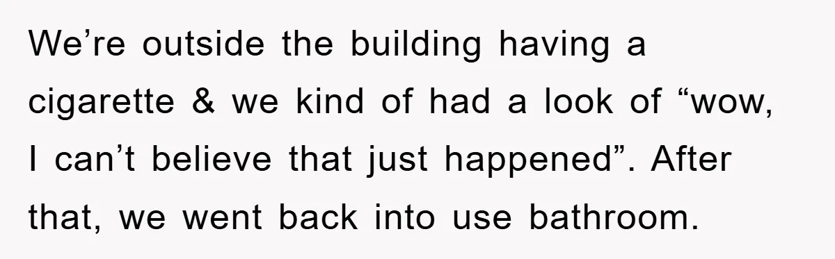 We’re outside the building having a cigarette & we kind of had a look of “wow, I can’t believe that just happened”. After that, we went back into use bathroom.