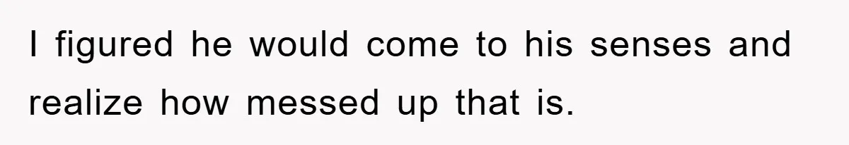 I figured he would come to his senses and realize how messed up that is.