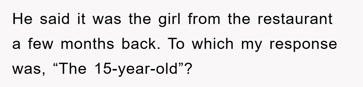 He said it was the girl from the restaurant a few months back. To which my response was, “The 15-year-old”?