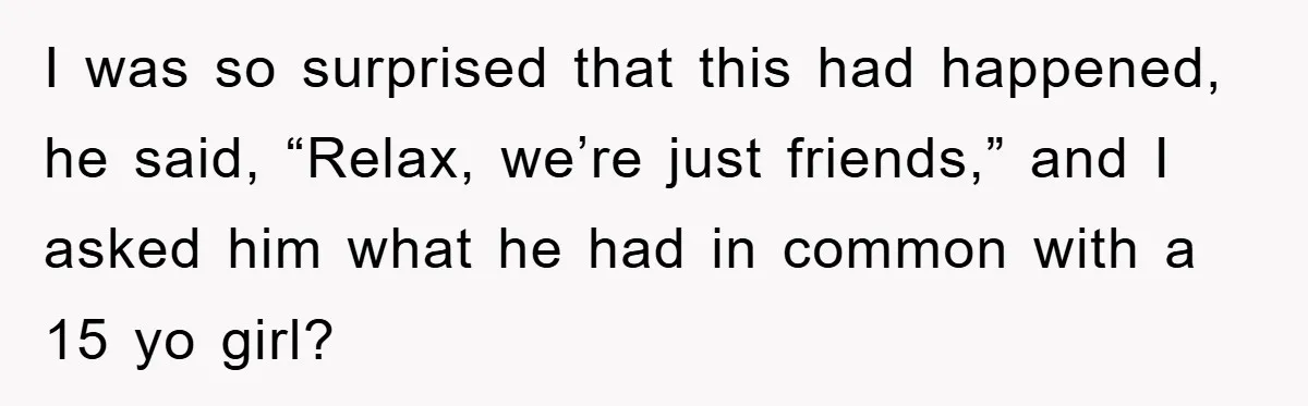 I was so surprised that this had happened, he said, “Relax, we’re just friends,” and I asked him what he had in common with a 15 yo girl?