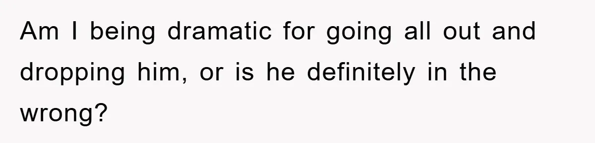 Am I being dramatic for going all out and dropping him, or is he definitely in the wrong?