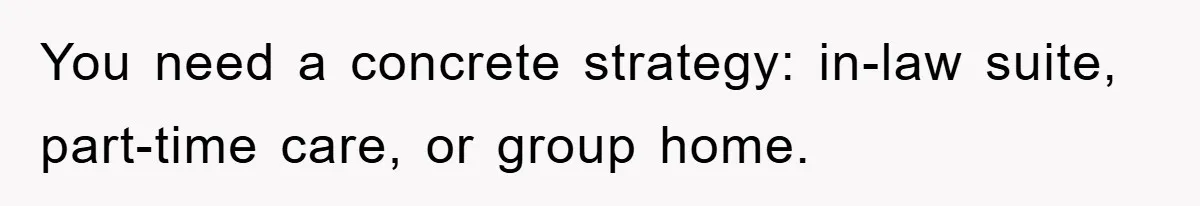 You need a concrete strategy: in-law suite, part-time care, or group home.