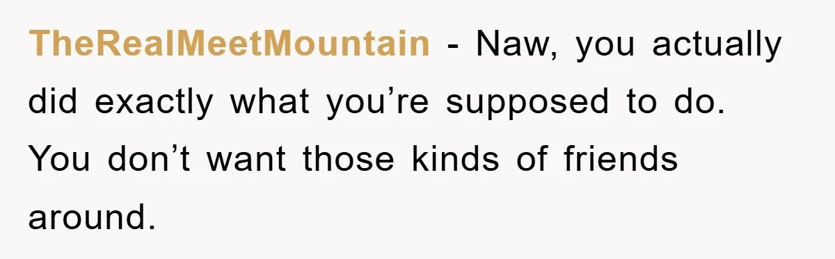 TheRealMeetMountain − Naw, you actually did exactly what you’re supposed to do. You don’t want those kinds of friends around.