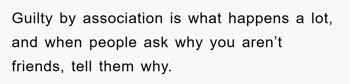 Guilty by association is what happens a lot, and when people ask why you aren’t friends, tell them why.