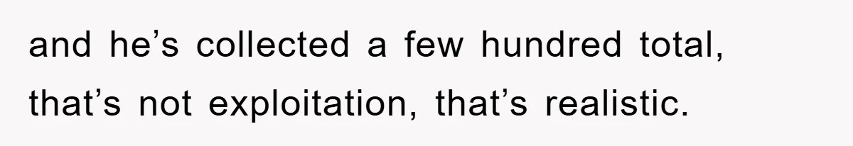 and he’s collected a few hundred total, that’s not exploitation, that’s realistic.