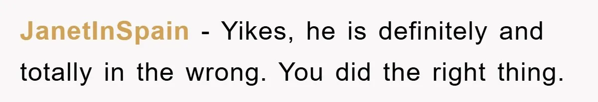 JanetInSpain − Yikes, he is definitely and totally in the wrong. You did the right thing.