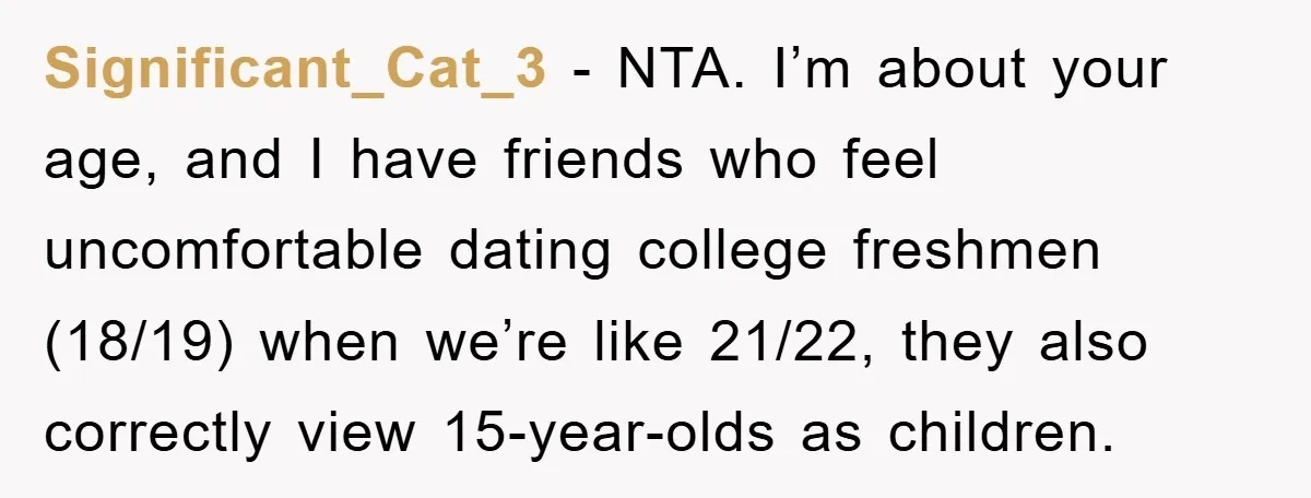 Significant_Cat_3 − NTA. I’m about your age, and I have friends who feel uncomfortable dating college freshmen (18/19) when we’re like 21/22, they also correctly view 15-year-olds as children.