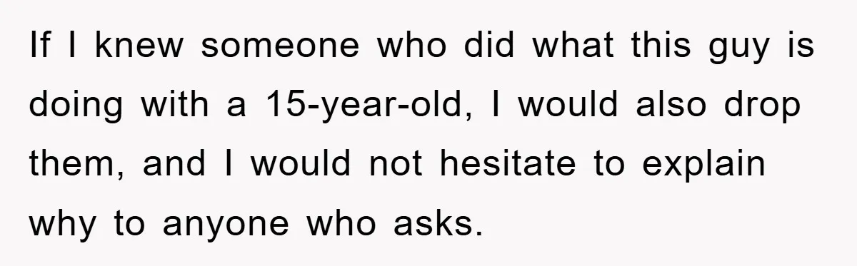 If I knew someone who did what this guy is doing with a 15-year-old, I would also drop them, and I would not hesitate to explain why to anyone who...