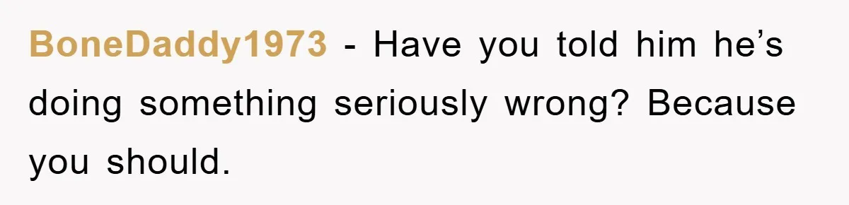 BoneDaddy1973 − Have you told him he’s doing something seriously wrong? Because you should.