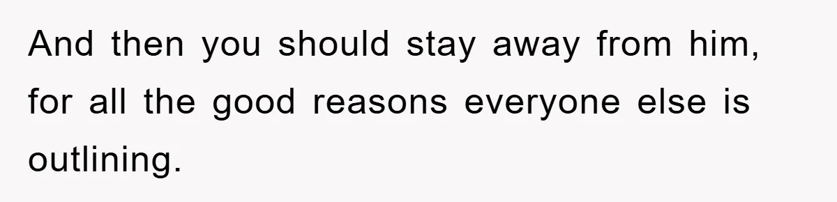 And then you should stay away from him, for all the good reasons everyone else is outlining.