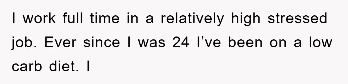 I work full time in a relatively high stressed job. Ever since I was 24 I’ve been on a low carb diet. I