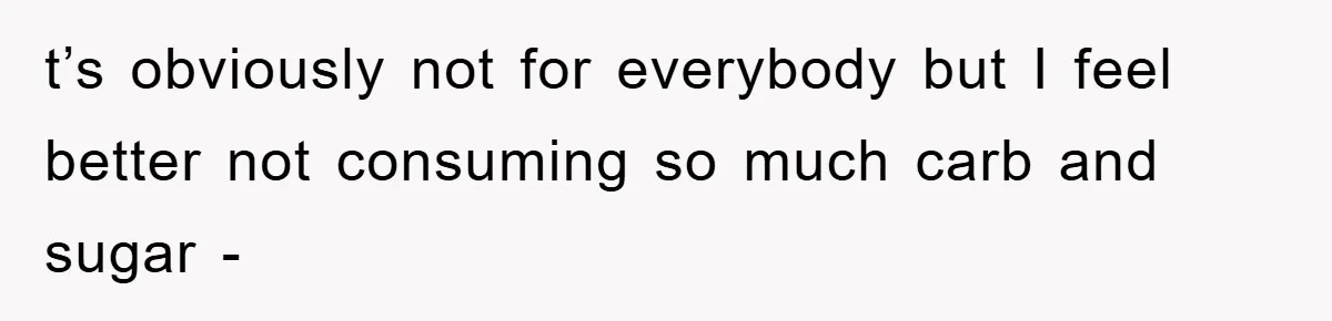 t’s obviously not for everybody but I feel better not consuming so much carb and sugar -