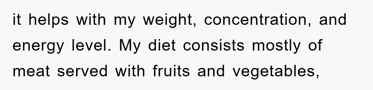 it helps with my weight, concentration, and energy level. My diet consists mostly of meat served with fruits and vegetables,