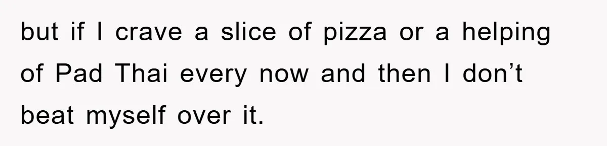 but if I crave a slice of pizza or a helping of Pad Thai every now and then I don’t beat myself over it.