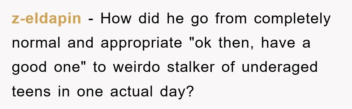 z-eldapin − How did he go from completely normal and appropriate "ok then, have a good one" to weirdo stalker of underaged teens in one actual day?