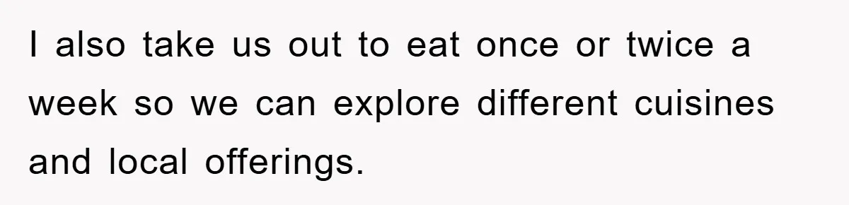 I also take us out to eat once or twice a week so we can explore different cuisines and local offerings.