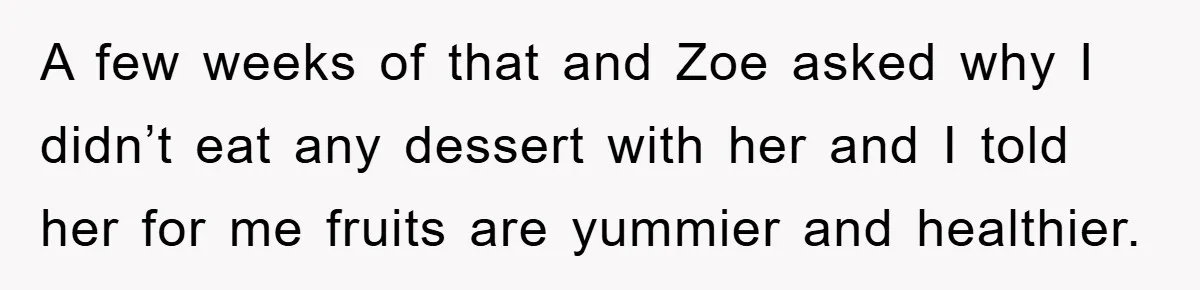 A few weeks of that and Zoe asked why I didn’t eat any dessert with her and I told her for me fruits are yummier and healthier.