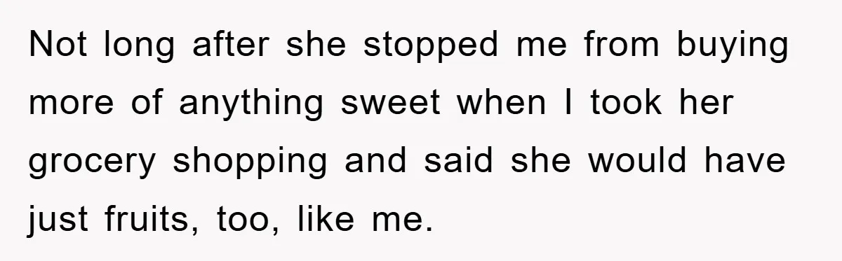 Not long after she stopped me from buying more of anything sweet when I took her grocery shopping and said she would have just fruits, too, like me.