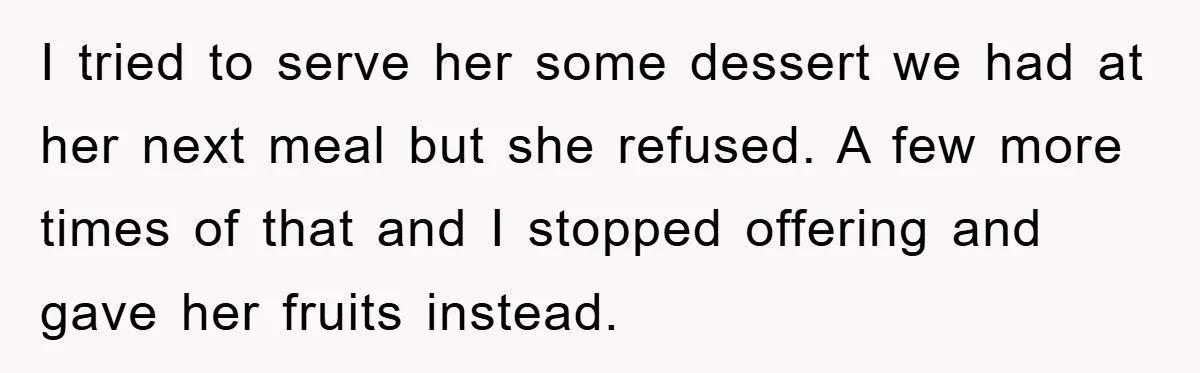 I tried to serve her some dessert we had at her next meal but she refused. A few more times of that and I stopped offering and gave her fruits...