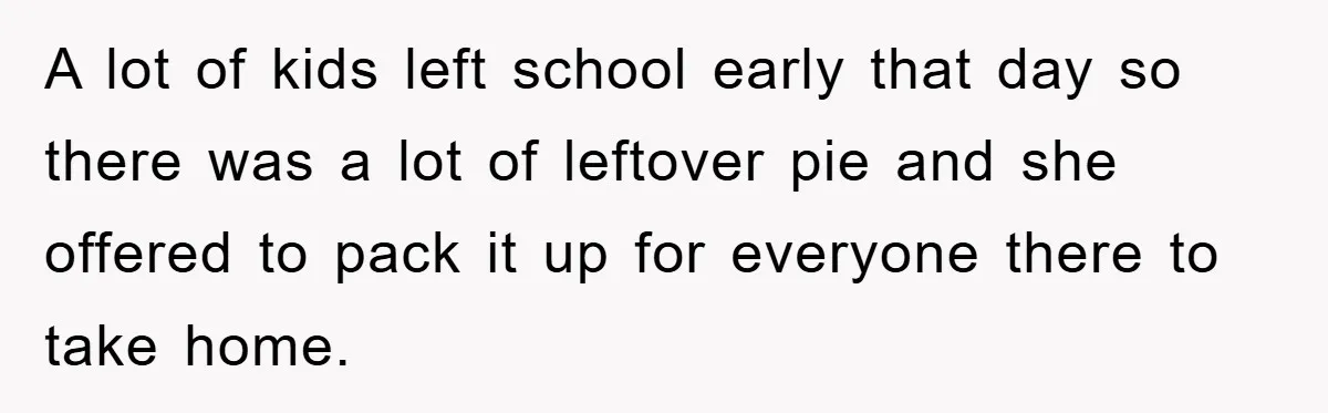 A lot of kids left school early that day so there was a lot of leftover pie and she offered to pack it up for everyone there to take home.
