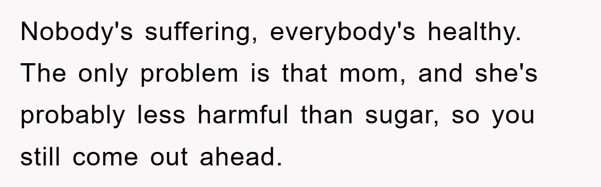 Nobody's suffering, everybody's healthy. The only problem is that mom, and she's probably less harmful than sugar, so you still come out ahead.