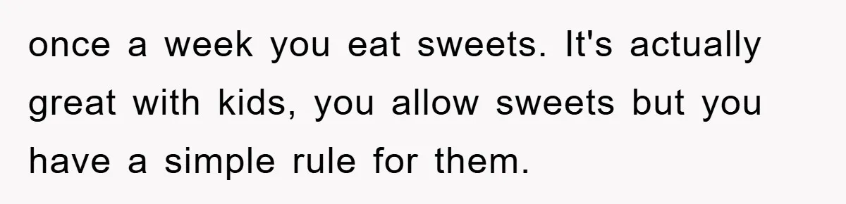once a week you eat sweets. It's actually great with kids, you allow sweets but you have a simple rule for them.