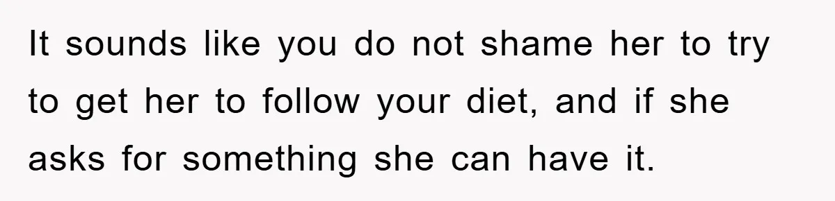 It sounds like you do not shame her to try to get her to follow your diet, and if she asks for something she can have it.