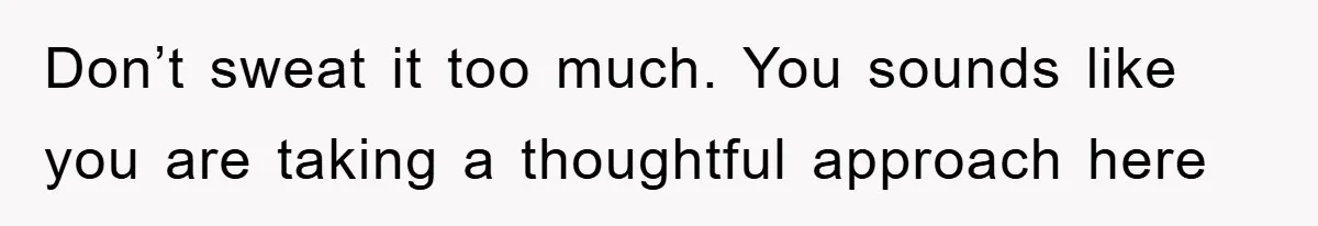 Don’t sweat it too much. You sounds like you are taking a thoughtful approach here