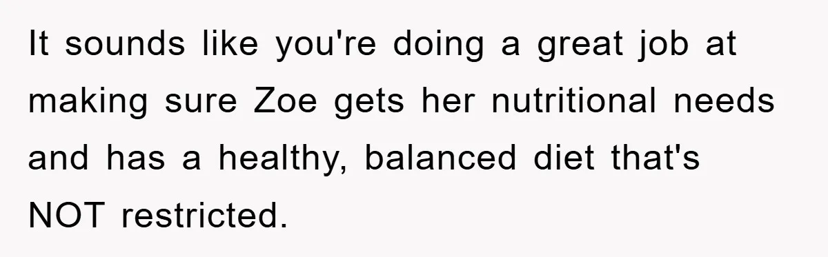It sounds like you're doing a great job at making sure Zoe gets her nutritional needs and has a healthy, balanced diet that's NOT restricted.
