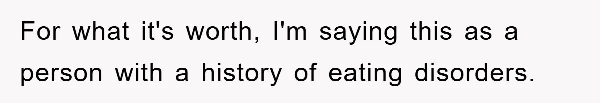 For what it's worth, I'm saying this as a person with a history of eating disorders.