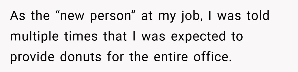 As the “new person” at my job, I was told multiple times that I was expected to provide donuts for the entire office.