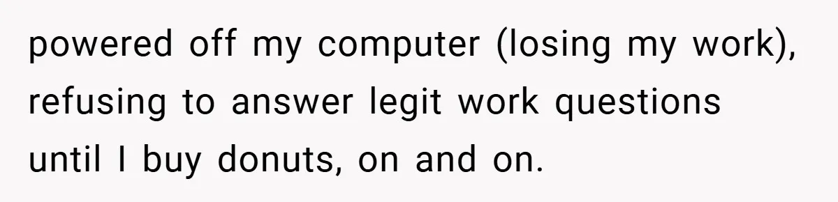 powered off my computer (losing my work), refusing to answer legit work questions until I buy donuts, on and on.