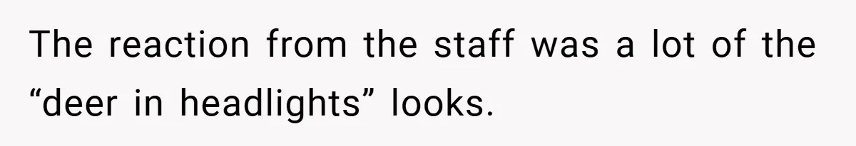 The reaction from the staff was a lot of the “deer in headlights” looks.