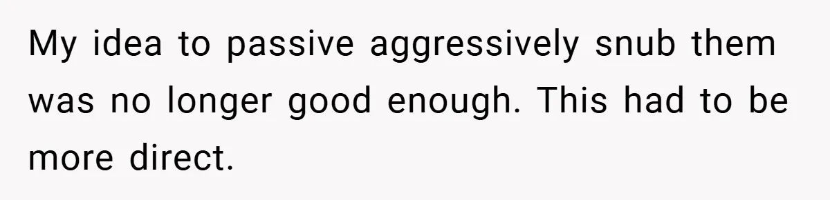 My idea to passive aggressively snub them was no longer good enough. This had to be more direct.
