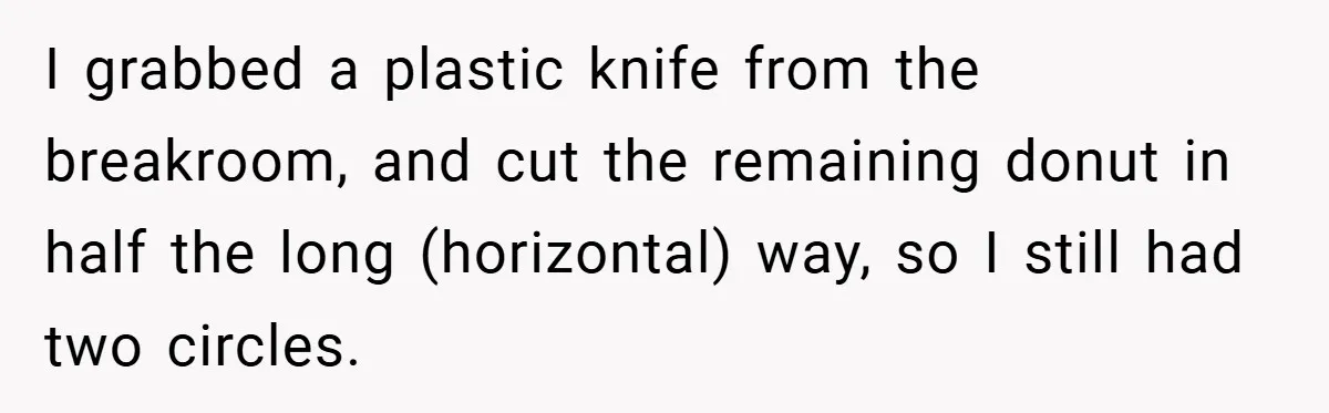 I grabbed a plastic knife from the breakroom, and cut the remaining donut in half the long (horizontal) way, so I still had two circles.