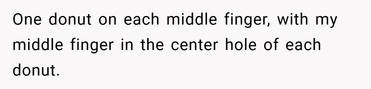 One donut on each middle finger, with my middle finger in the center hole of each donut.