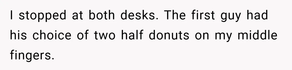 I stopped at both desks. The first guy had his choice of two half donuts on my middle fingers.