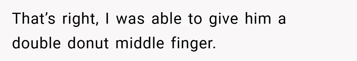 That’s right, I was able to give him a double donut middle finger.